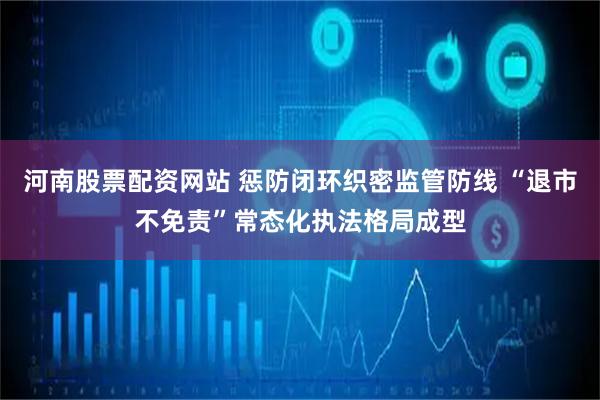 河南股票配资网站 惩防闭环织密监管防线 “退市不免责”常态化执法格局成型