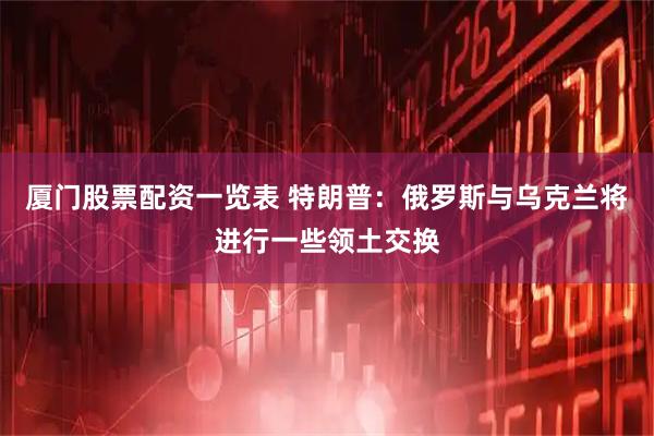 厦门股票配资一览表 特朗普：俄罗斯与乌克兰将进行一些领土交换