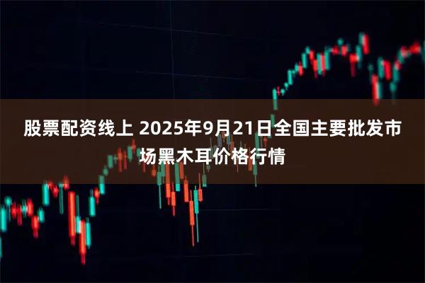股票配资线上 2025年9月21日全国主要批发市场黑木耳价格行情