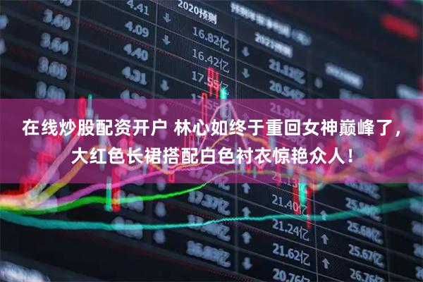 在线炒股配资开户 林心如终于重回女神巅峰了，大红色长裙搭配白色衬衣惊艳众人！
