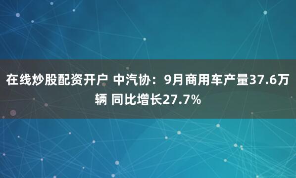 在线炒股配资开户 中汽协：9月商用车产量37.6万辆 同比增长27.7%