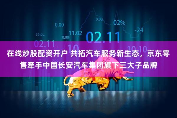 在线炒股配资开户 共拓汽车服务新生态，京东零售牵手中国长安汽车集团旗下三大子品牌