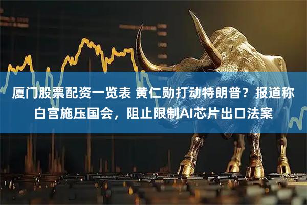 厦门股票配资一览表 黄仁勋打动特朗普？报道称白宫施压国会，阻止限制AI芯片出口法案