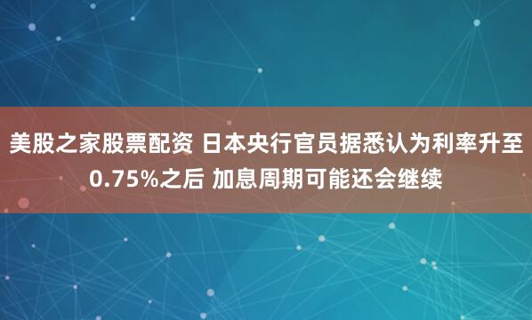 美股之家股票配资 日本央行官员据悉认为利率升至0.75%之后 加息周期可能还会继续