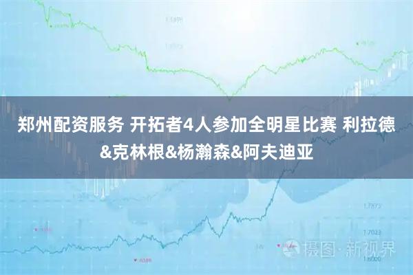 郑州配资服务 开拓者4人参加全明星比赛 利拉德&克林根&杨瀚森&阿夫迪亚