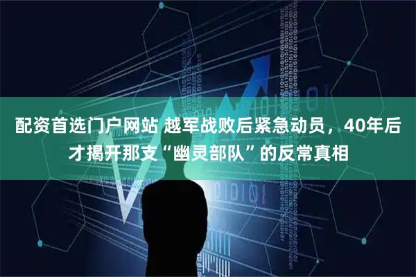 配资首选门户网站 越军战败后紧急动员，40年后才揭开那支“幽灵部队”的反常真相