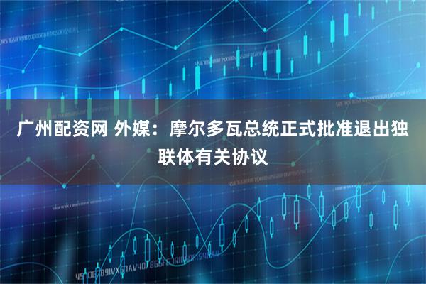 广州配资网 外媒:摩尔多瓦总统正式批准退出独联体有关协议