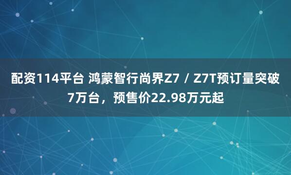 配资114平台 鸿蒙智行尚界Z7 / Z7T预订量突破7万台，预售价22.98万元起