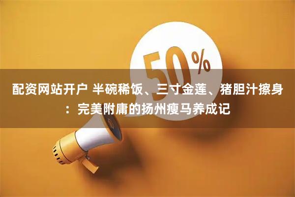 配资网站开户 半碗稀饭、三寸金莲、猪胆汁擦身：完美附庸的扬州瘦马养成记