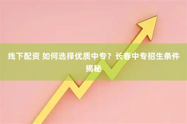 线下配资 如何选择优质中专？长春中专招生条件揭秘