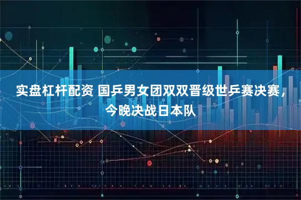 实盘杠杆配资 国乒男女团双双晋级世乒赛决赛，今晚决战日本队