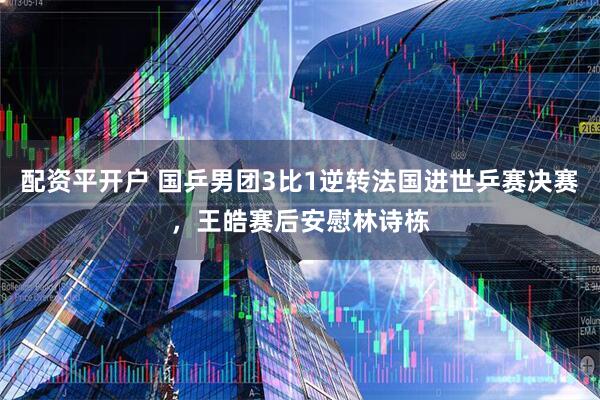 配资平开户 国乒男团3比1逆转法国进世乒赛决赛，王皓赛后安慰林诗栋