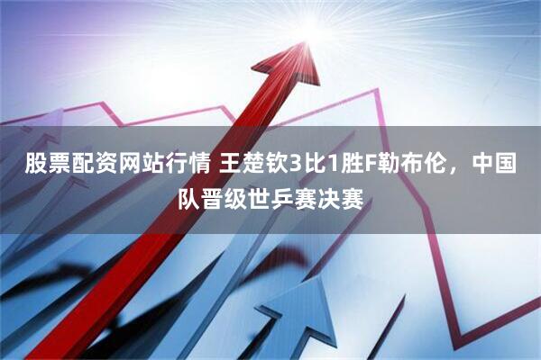 股票配资网站行情 王楚钦3比1胜F勒布伦，中国队晋级世乒赛决赛