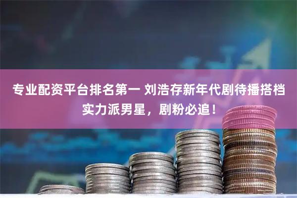专业配资平台排名第一 刘浩存新年代剧待播搭档实力派男星，剧粉必追！