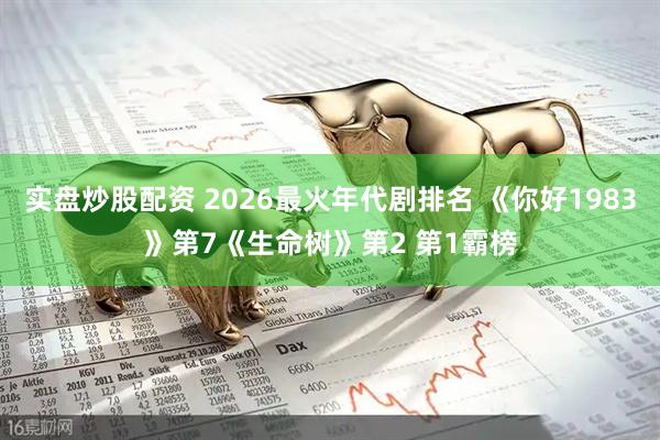 实盘炒股配资 2026最火年代剧排名 《你好1983》第7《生命树》第2 第1霸榜