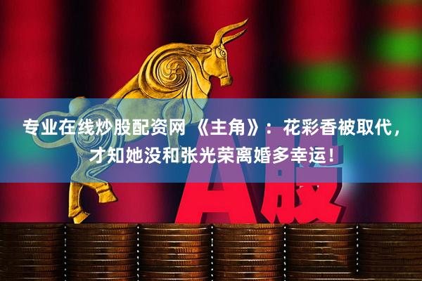 专业在线炒股配资网 《主角》：花彩香被取代，才知她没和张光荣离婚多幸运！