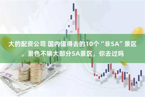 大的配资公司 国内值得去的10个“非5A”景区，景色不输大部分5A景区，你去过吗